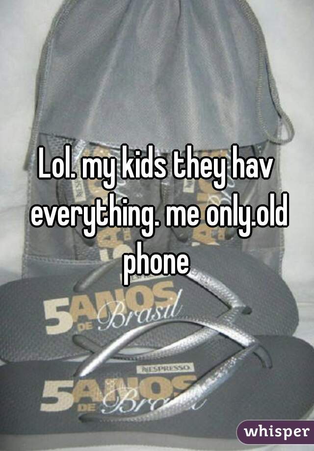 Lol. my kids they hav everything. me only.old phone 