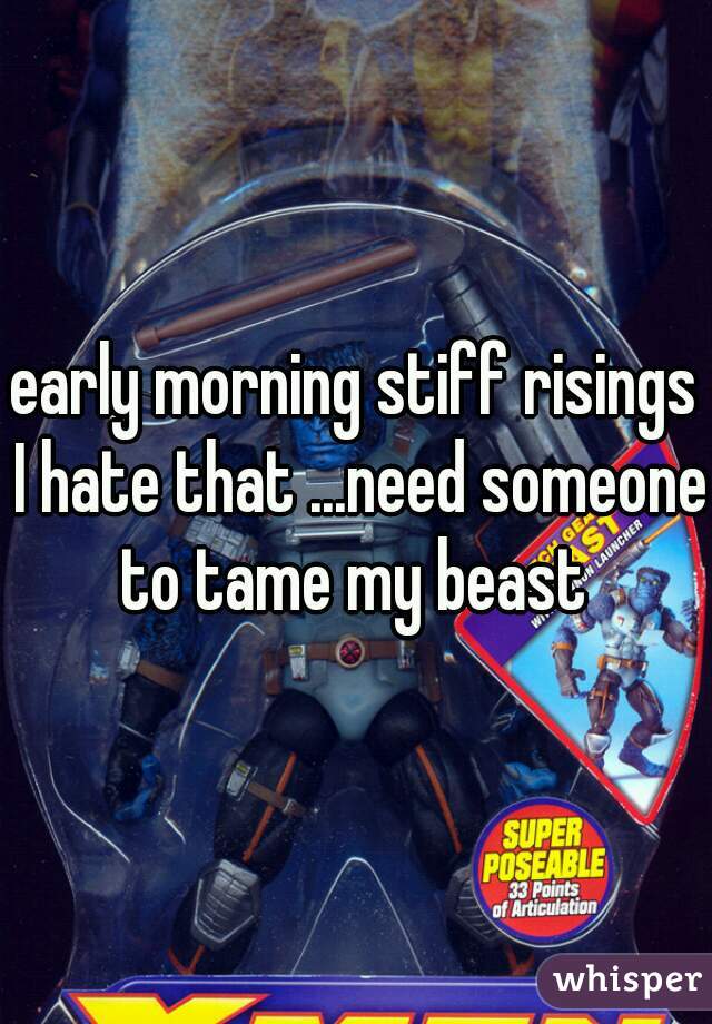 early morning stiff risings I hate that ...need someone to tame my beast 