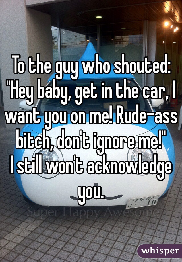 To the guy who shouted: "Hey baby, get in the car, I want you on me! Rude-ass bitch, don't ignore me!" 
I still won't acknowledge you. 