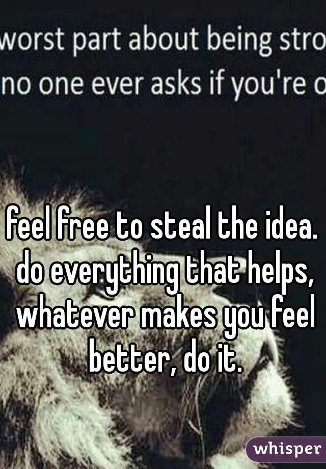 feel free to steal the idea. do everything that helps, whatever makes you feel better, do it.