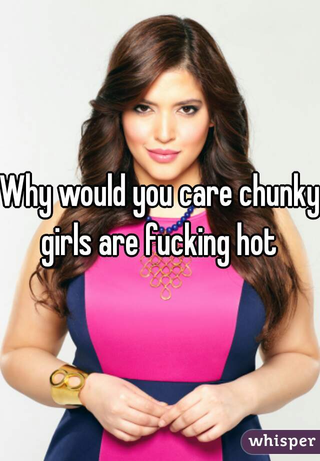 Why would you care chunky girls are fucking hot 