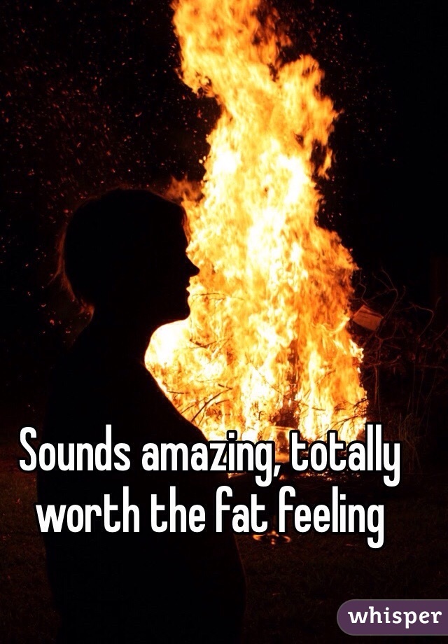 Sounds amazing, totally worth the fat feeling