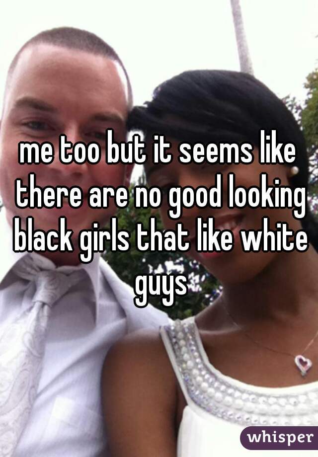 me too but it seems like there are no good looking black girls that like white guys