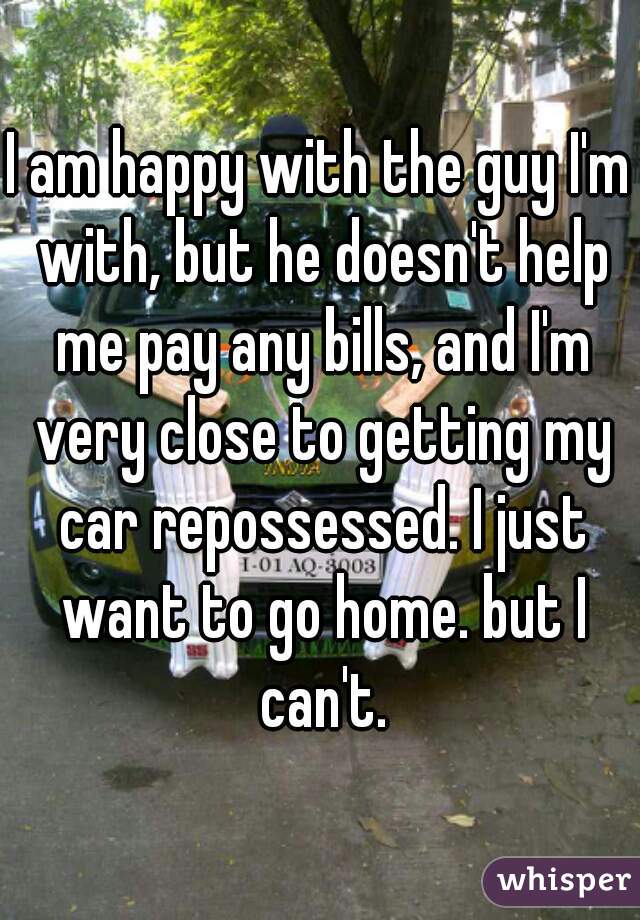 I am happy with the guy I'm with, but he doesn't help me pay any bills, and I'm very close to getting my car repossessed. I just want to go home. but I can't.