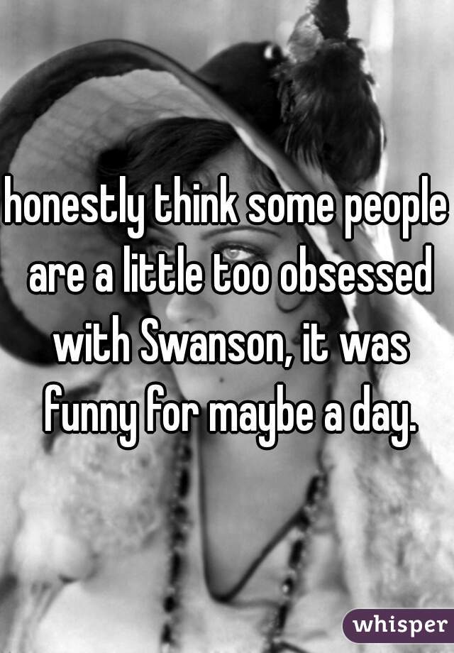 honestly think some people are a little too obsessed with Swanson, it was funny for maybe a day.
