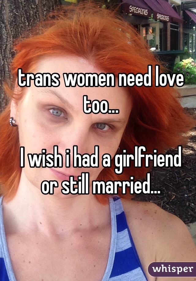 trans women need love too...

I wish i had a girlfriend
or still married...