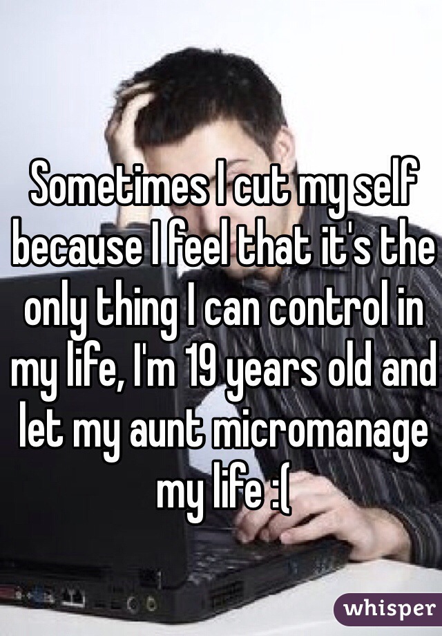 Sometimes I cut my self because I feel that it's the only thing I can control in my life, I'm 19 years old and let my aunt micromanage my life :(