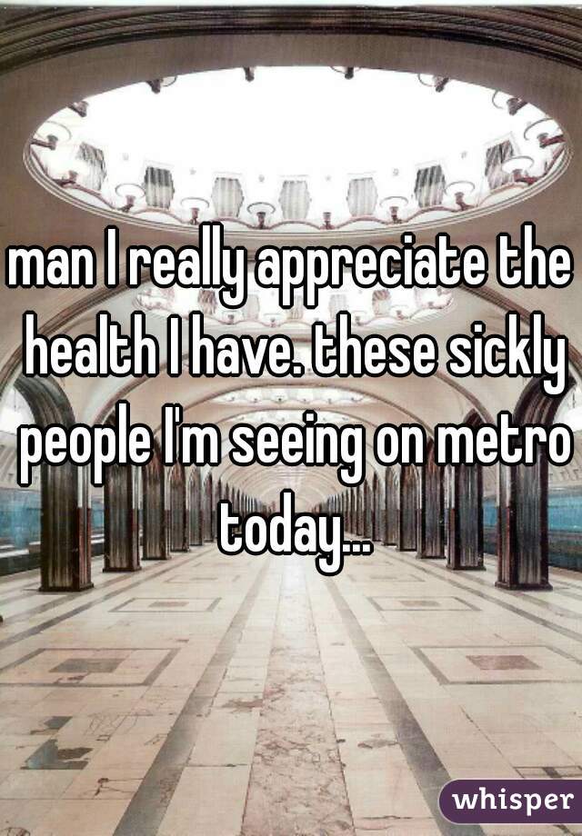 man I really appreciate the health I have. these sickly people I'm seeing on metro today...
