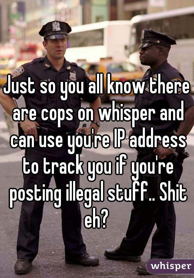 Just so you all know there are cops on whisper and can use you're IP address to track you if you're posting illegal stuff.. Shit eh? 