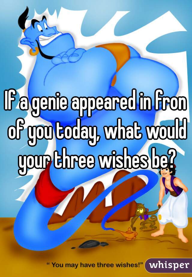 If a genie appeared in fron of you today, what would your three wishes be?