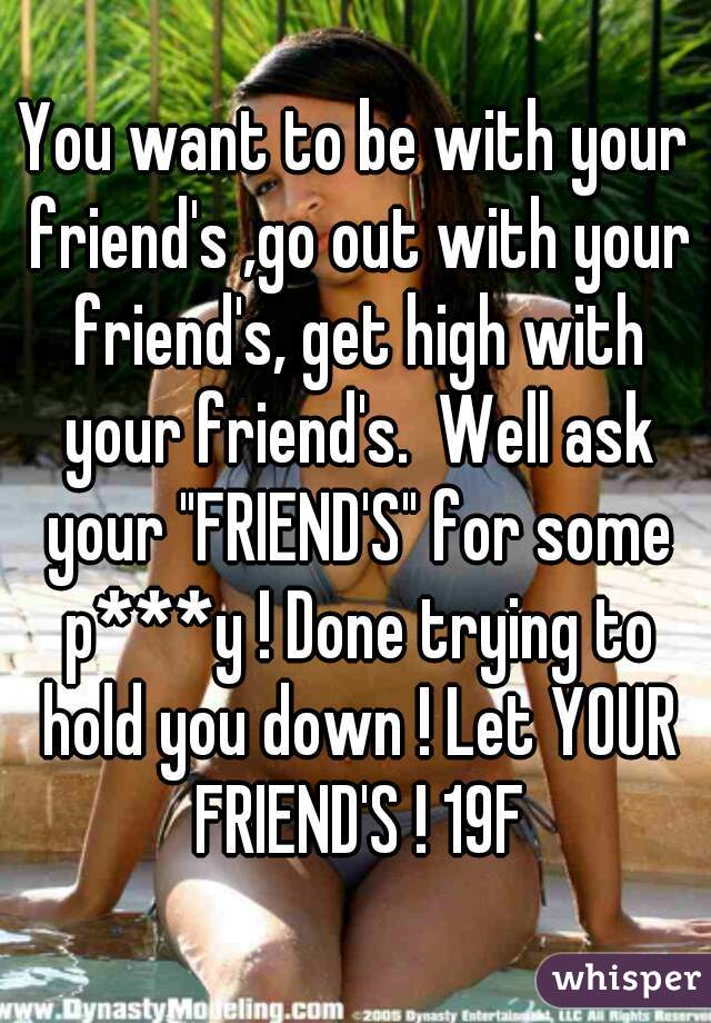 You want to be with your friend's ,go out with your friend's, get high with your friend's.  Well ask your "FRIEND'S" for some p***y ! Done trying to hold you down ! Let YOUR FRIEND'S ! 19F