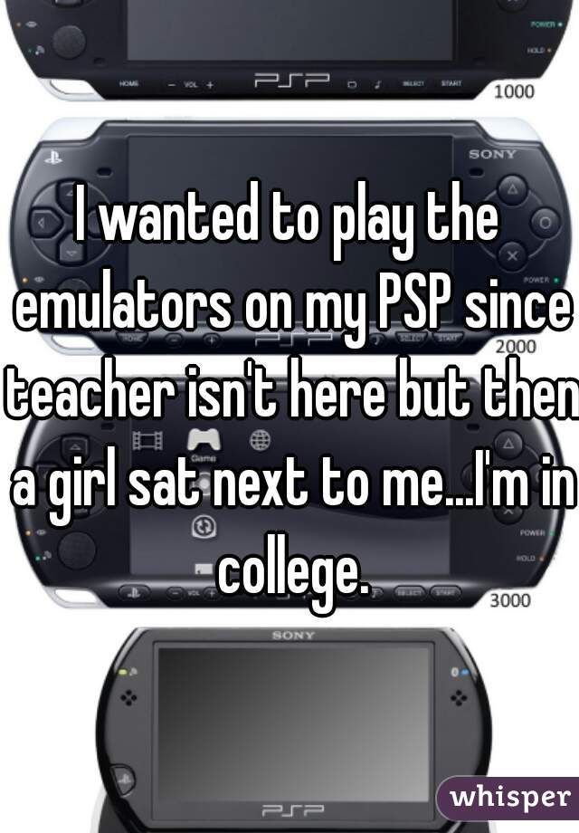 I wanted to play the emulators on my PSP since teacher isn't here but then a girl sat next to me...I'm in college.