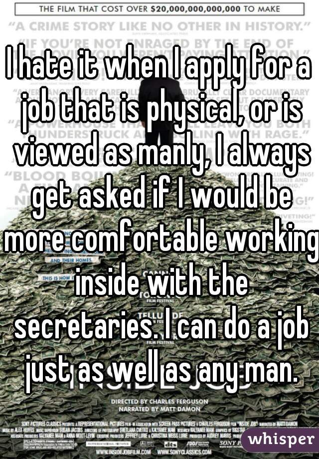 I hate it when I apply for a job that is physical, or is viewed as manly, I always get asked if I would be more comfortable working inside with the secretaries. I can do a job just as well as any man.