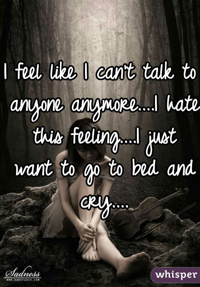 I feel like I can't talk to anyone anymore....I hate this feeling....I just want to go to bed and cry....