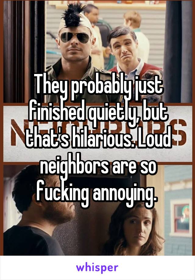 They probably just finished quietly, but that's hilarious. Loud neighbors are so fucking annoying. 