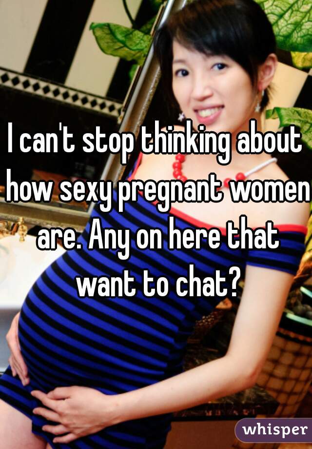 I can't stop thinking about how sexy pregnant women are. Any on here that want to chat?