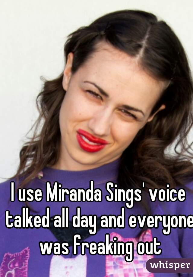 I use Miranda Sings' voice talked all day and everyone was freaking out
