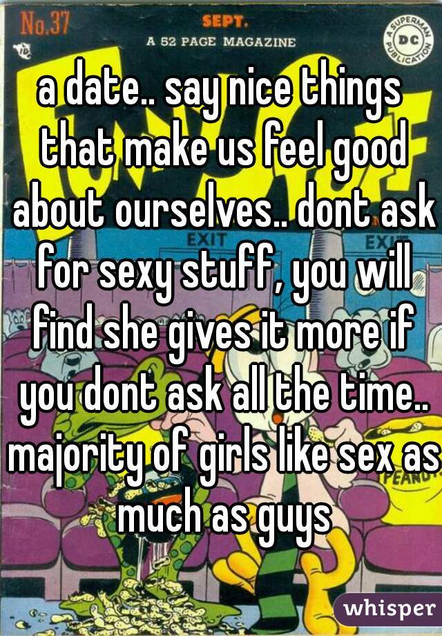 a date.. say nice things that make us feel good about ourselves.. dont ask for sexy stuff, you will find she gives it more if you dont ask all the time.. majority of girls like sex as much as guys