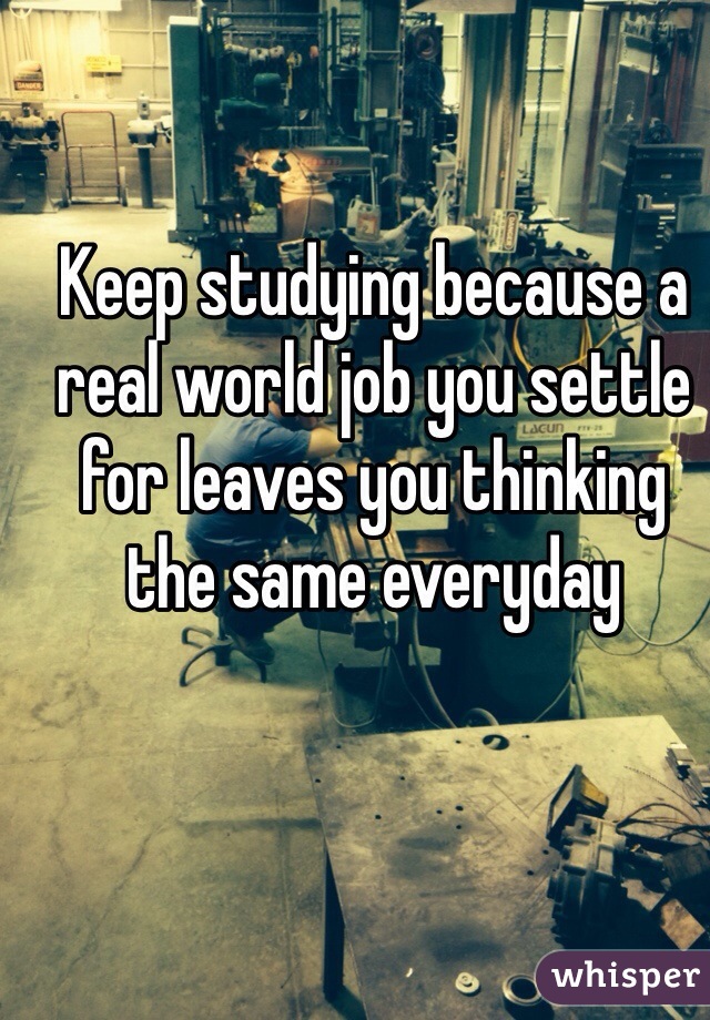 Keep studying because a real world job you settle for leaves you thinking the same everyday 