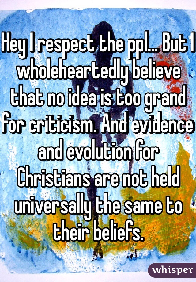 Hey I respect the ppl... But I wholeheartedly believe that no idea is too grand for criticism. And evidence and evolution for Christians are not held universally the same to their beliefs.