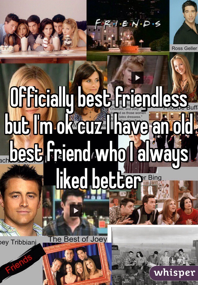 Officially best friendless but I'm ok cuz I have an old best friend who I always liked better
