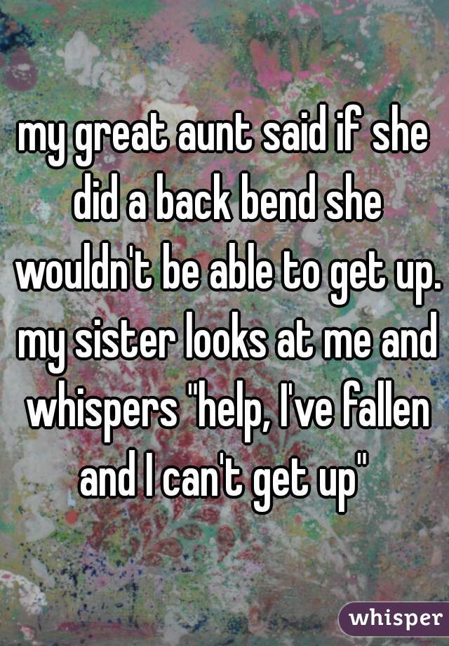 my great aunt said if she did a back bend she wouldn't be able to get up. my sister looks at me and whispers "help, I've fallen and I can't get up" 