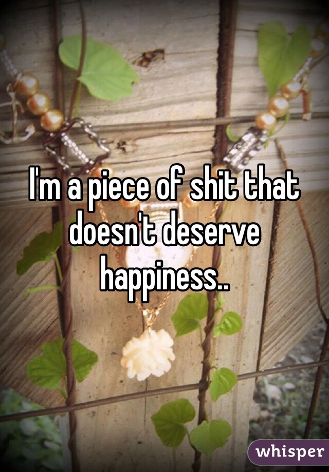 I'm a piece of shit that doesn't deserve happiness.. 