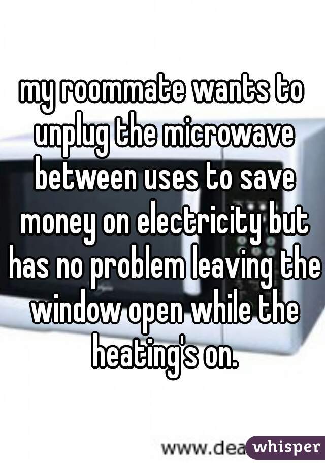 my roommate wants to unplug the microwave between uses to save money on electricity but has no problem leaving the window open while the heating's on.