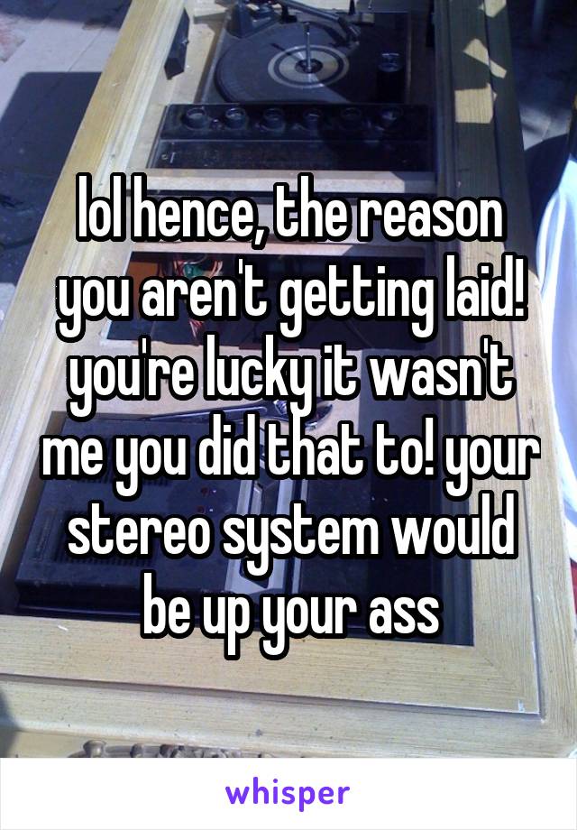 lol hence, the reason you aren't getting laid! you're lucky it wasn't me you did that to! your stereo system would be up your ass