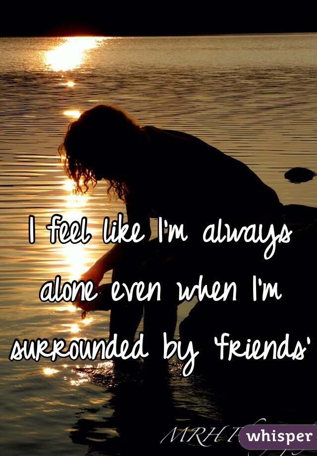 I feel like I'm always alone even when I'm surrounded by 'friends'