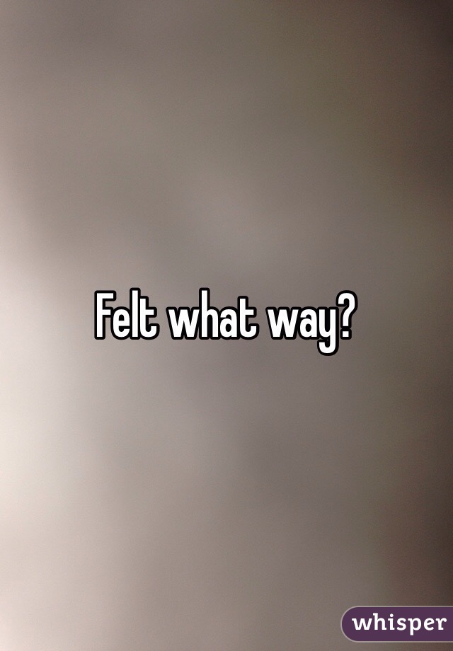 Felt what way? 