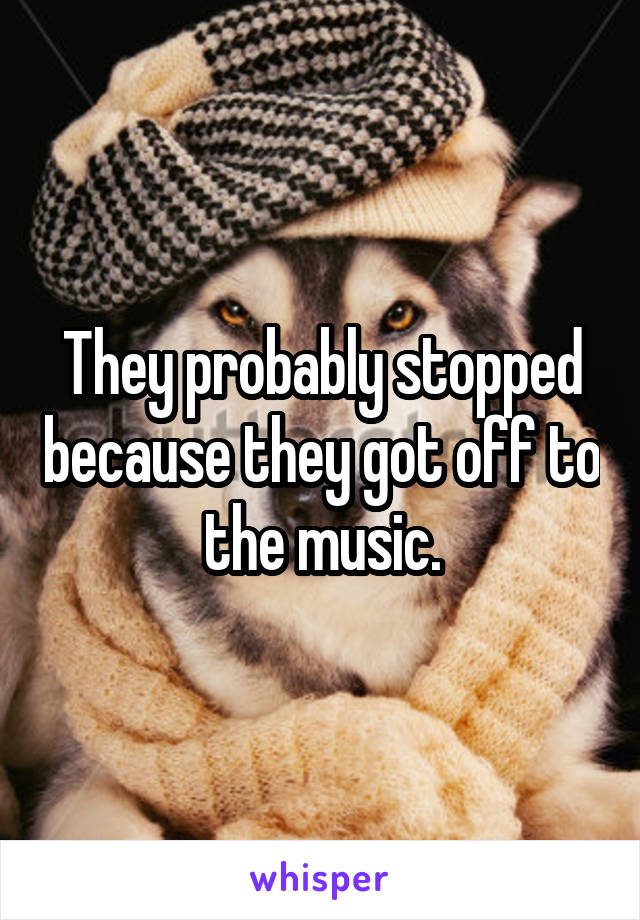 They probably stopped because they got off to the music.