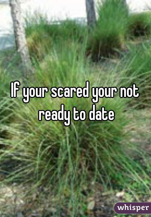 If your scared your not ready to date