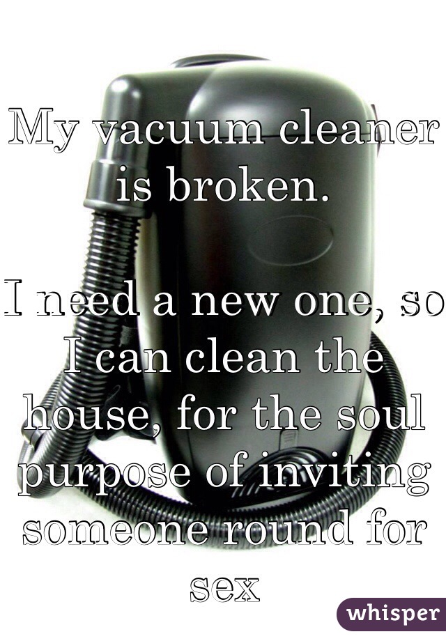 My vacuum cleaner is broken.

I need a new one, so I can clean the house, for the soul purpose of inviting someone round for sex