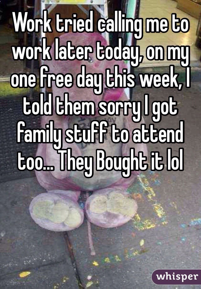 Work tried calling me to work later today, on my one free day this week, I told them sorry I got family stuff to attend too... They Bought it lol