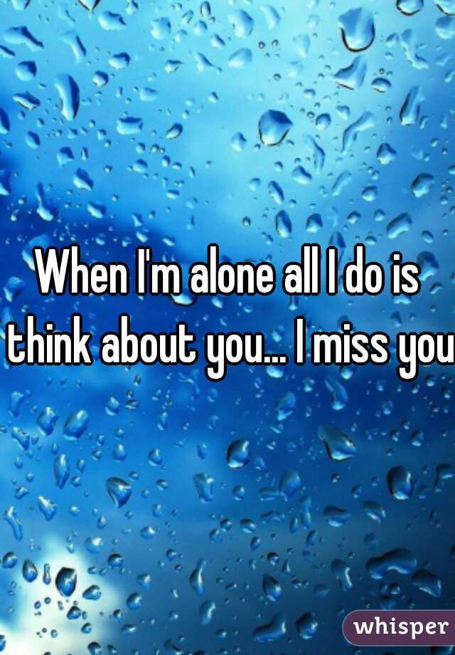 When I'm alone all I do is think about you... I miss you.