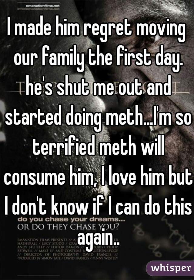 I made him regret moving our family the first day. he's shut me out and started doing meth...I'm so terrified meth will consume him, I love him but I don't know if I can do this again..