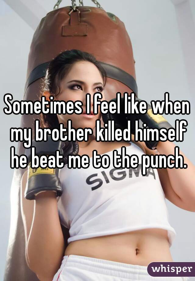 Sometimes I feel like when my brother killed himself he beat me to the punch.