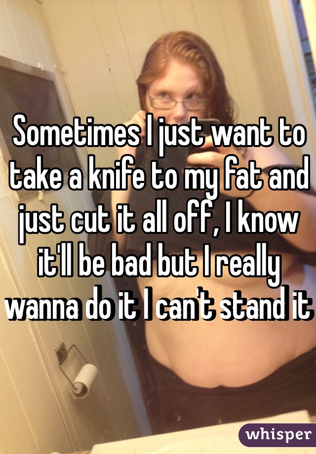 Sometimes I just want to take a knife to my fat and just cut it all off, I know it'll be bad but I really wanna do it I can't stand it 