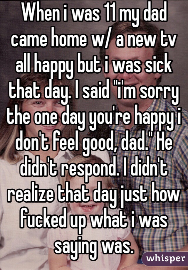 When i was 11 my dad came home w/ a new tv all happy but i was sick that day. I said "i'm sorry the one day you're happy i don't feel good, dad." He didn't respond. I didn't realize that day just how fucked up what i was saying was.