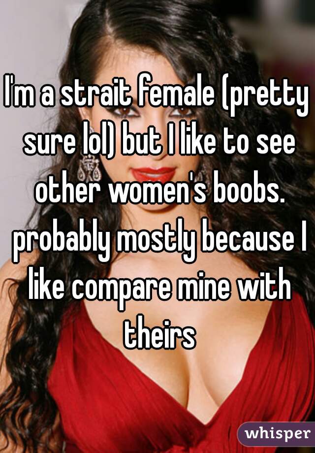 I'm a strait female (pretty sure lol) but I like to see other women's boobs. probably mostly because I like compare mine with theirs