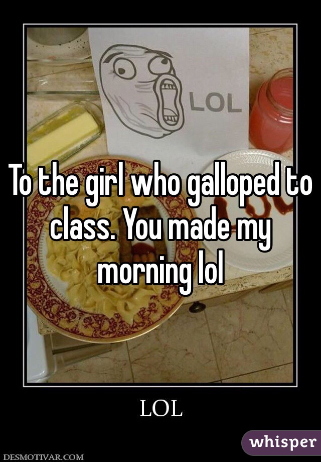 To the girl who galloped to class. You made my morning lol