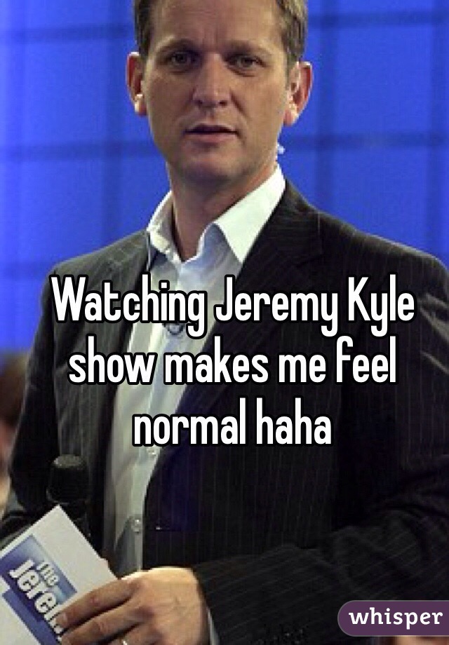 Watching Jeremy Kyle show makes me feel normal haha