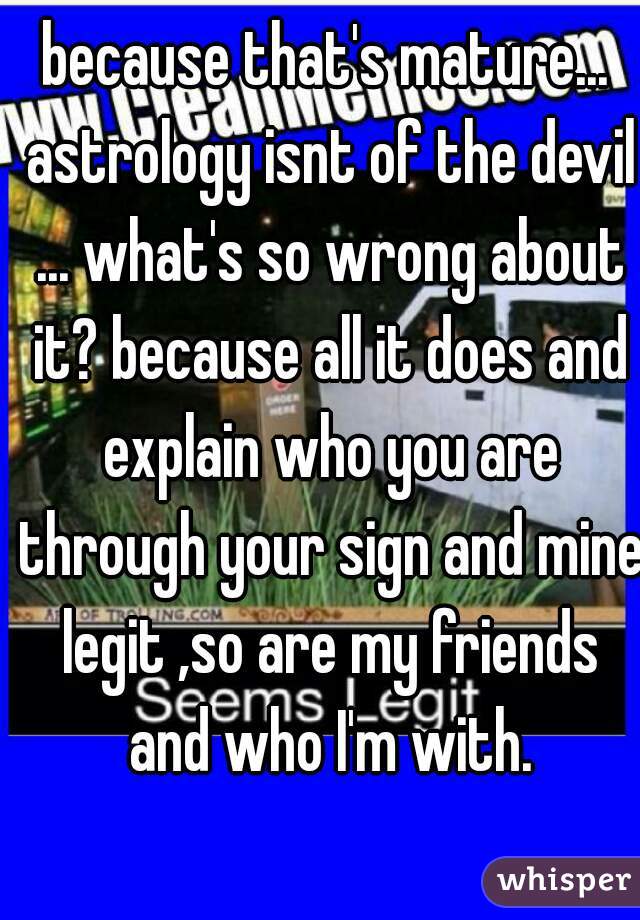 because that's mature... astrology isnt of the devil ... what's so wrong about it? because all it does and explain who you are through your sign and mine legit ,so are my friends and who I'm with.
