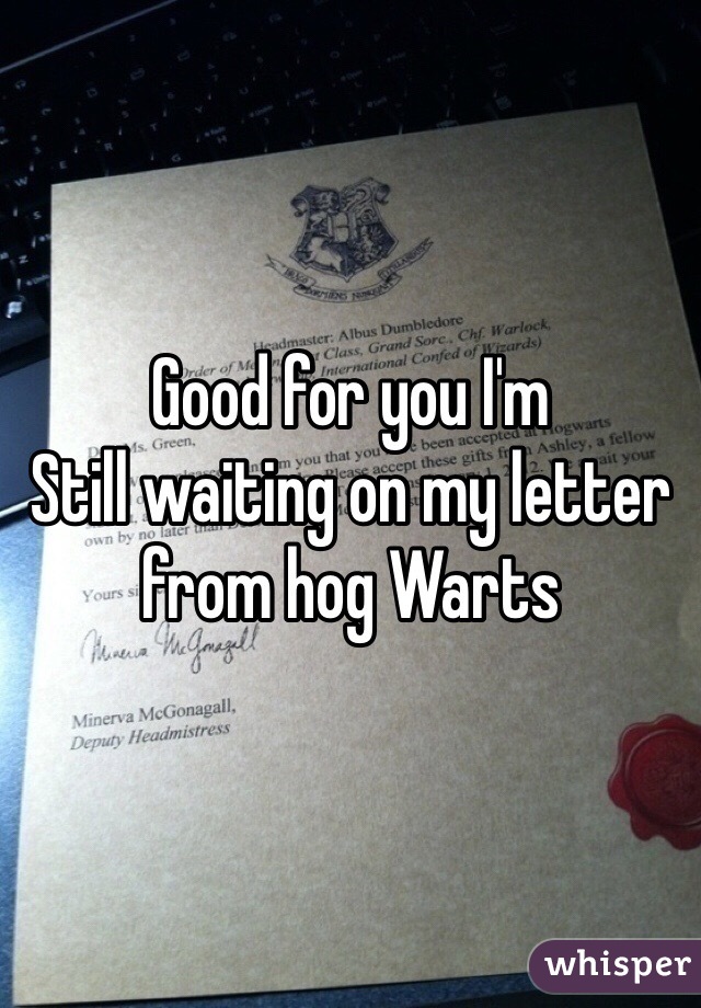 Good for you I'm
Still waiting on my letter from hog Warts