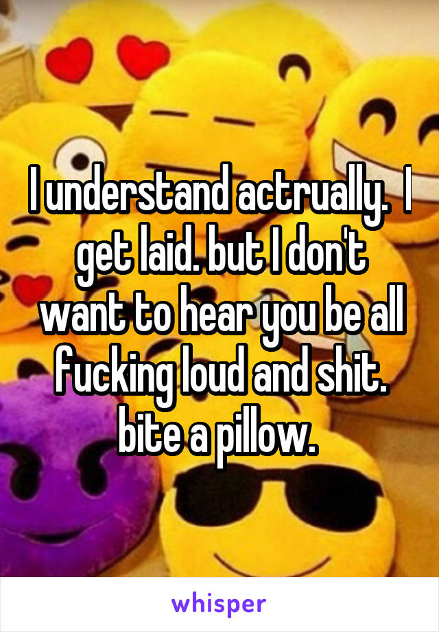 I understand actrually.  I get laid. but I don't want to hear you be all fucking loud and shit. bite a pillow. 