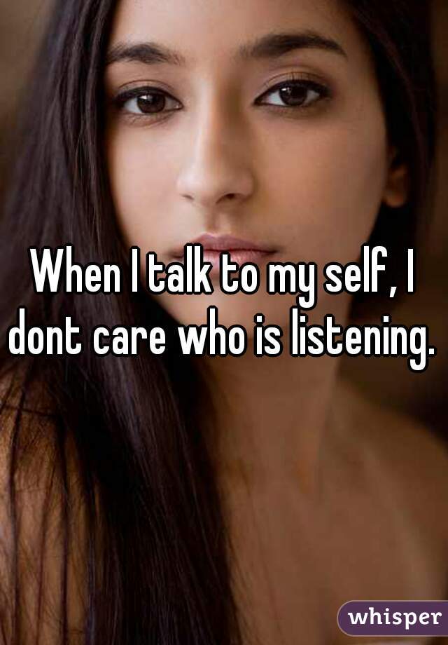 When I talk to my self, I dont care who is listening. 
