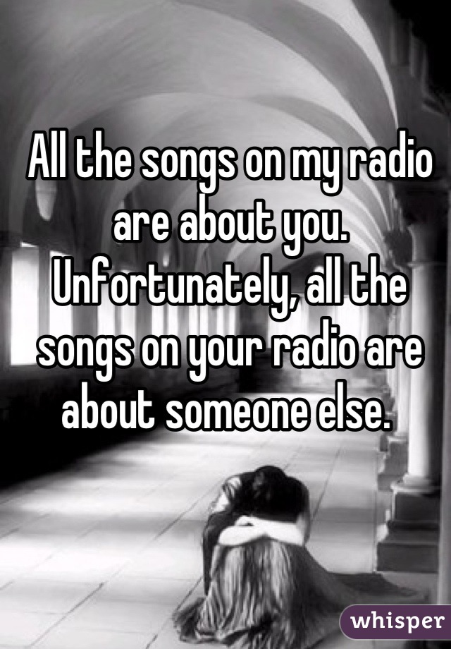All the songs on my radio are about you.  Unfortunately, all the songs on your radio are about someone else. 