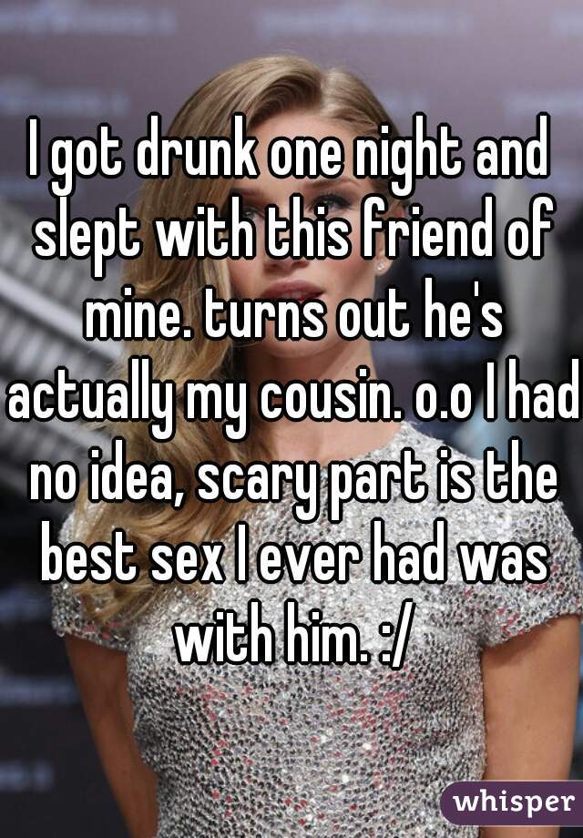I got drunk one night and slept with this friend of mine. turns out he's actually my cousin. o.o I had no idea, scary part is the best sex I ever had was with him. :/