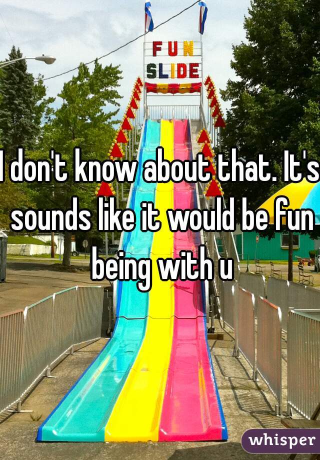 I don't know about that. It's sounds like it would be fun being with u